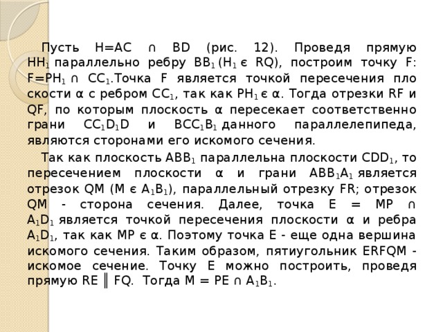  Пусть Н=АС ∩ ВD (рис. 12). Прове­дя прямую НН 1  параллельно ребру ВВ 1  (Н 1  є RQ), построим точку F: F=РН 1  ∩ CC 1 .Tочка F является точкой пересечения пло­скости α с ребром СС 1 , так как РН 1  є α. Тогда отрезки RF и QF, по которым пло­скость α пересекает соответственно грани CС 1 D 1 D и ВСС 1 В 1  данного параллелепипеда, являются сторонами его искомого сечения.  Так как плоскость АВВ 1  параллельна плоскости CDD 1 , то пересечением плоско­сти α и грани АВВ 1 А 1  является отрезок QМ (М є А 1 В 1 ), параллельный отрезку FR; отрезок QМ - сторона сечения. Далее, точка Е = МР ∩ А 1 D 1  является точкой пересечения плоскости α и ребра А 1 D 1 , так как МР є α. Поэтому точка Е - еще одна вершина искомого сечения. Таким образом, пятиугольник ERFQM - искомое сечение. Точку Е можно по­строить, проведя прямую RЕ ║ FQ. Тогда М = РЕ ∩ А 1 B 1 . 