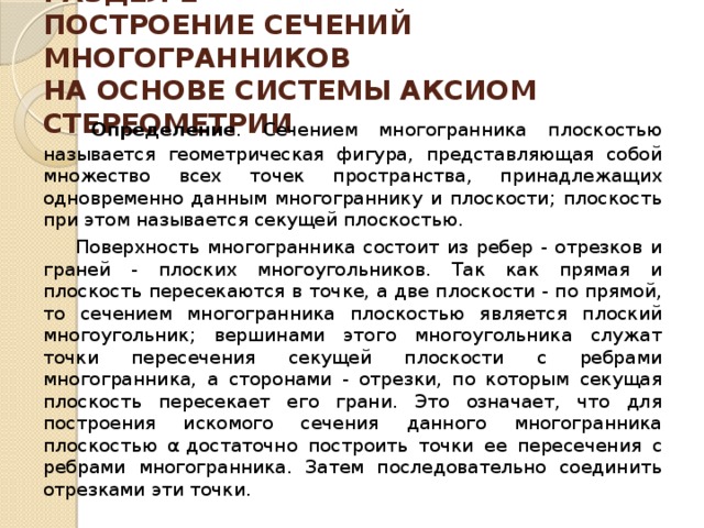 РАЗДЕЛ 1  ПОСТРОЕНИЕ СЕЧЕНИЙ МНОГОГРАННИКОВ  НА ОСНОВЕ СИСТЕМЫ АКСИОМ СТЕРЕОМЕТРИИ     Определение . Сечением многогранника плоскостью называется геометрическая фигура, представляющая собой множество всех точек пространства, принадлежащих одновременно данным многограннику и плоскости; плоскость при этом называется секущей плоскостью.  Поверхность многогранника состоит из ребер - отрезков и граней - плоских многоугольников. Так как прямая и плоскость пересекаются в точ­ке, а две плоскости - по прямой, то сечением многогранника плоскостью является плоский многоугольник; вершинами этого многоугольни­ка служат точки пересечения секущей плоскости с ребрами многогранника, а сторонами - отрез­ки, по которым секущая плоскость пересекает его грани. Это означает, что для построения искомо­го сечения данного многогранника плоскостью α   достаточно построить точки ее пересечения с реб­рами многогранника. Затем последовательно со­единить отрезками эти точки. 