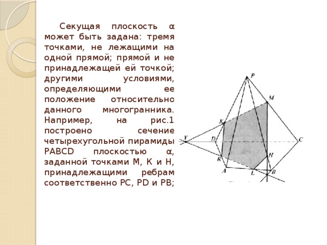  Секущая плоскость α может быть задана: тремя точками, не лежащими на одной прямой; пря­мой и не принадлежащей ей точкой; другими ус­ловиями, определяющими ее положение относи­тельно данного многогранника. Например, на рис.1 построено сечение четырехугольной пирамиды РАВСD плоскостью α, заданной точками М, К и Н, принадлежащими ребрам соответственно РС, РD и РВ;   
