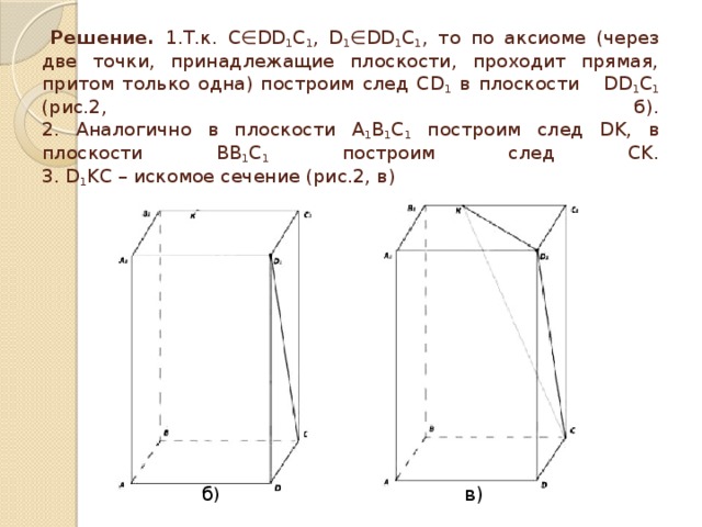  Решение. 1.Т.к. С∈DD 1 C 1 , D 1 ∈DD 1 C 1 , то по аксиоме (через две точки, принадлежащие плоскости, проходит прямая, притом только одна) построим след CD 1 в плоскости DD 1 C 1 (рис.2, б).  2. Аналогично в плоскости А 1 В 1 С 1 построим след DK, в плоскости BB 1 C 1 построим след CK.  3. D 1 KC – искомое сечение (рис.2, в) б ) в) 