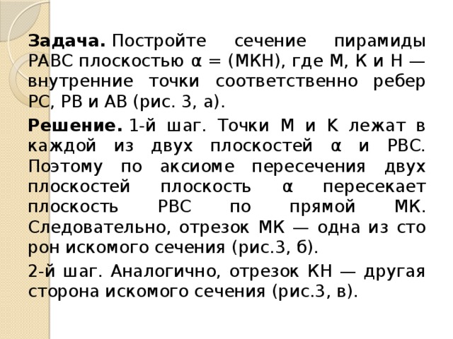 Задача.  Постройте сечение пирамиды РАВС плоскостью α = (МКH), где М, К и Н — внутренние точки соответственно ребер РС, РВ и АВ (рис. 3, а). Решение.  1-й шаг. Точки М и K лежат в каждой из двух плоскостей α и РВС. Поэтому по аксиоме пересечения двух плоскостей плос­кость α пересекает плоскость РВС по прямой МК. Следовательно, отрезок МК — одна из сто­рон искомого сечения (рис.3, б). 2-й шаг. Аналогично, отрезок КН — другая сто­рона искомого сечения (рис.3, в). 