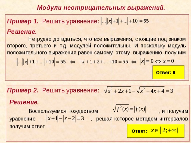 Модули неотрицательных выражений.  Пример 1 . Решить уравнение: Решение.   Нетрудно догадаться, что все выражения, стоящие под знаком второго, третьего и т.д. модулей положительны. И поскольку модуль положительного выражения равен самому этому выражению, получим  Ответ: 0  Пример 2 . Решить уравнение: Решение.  Воспользуемся тождеством , и получим уравнение , решая которое методом интервалов получим ответ Ответ: 