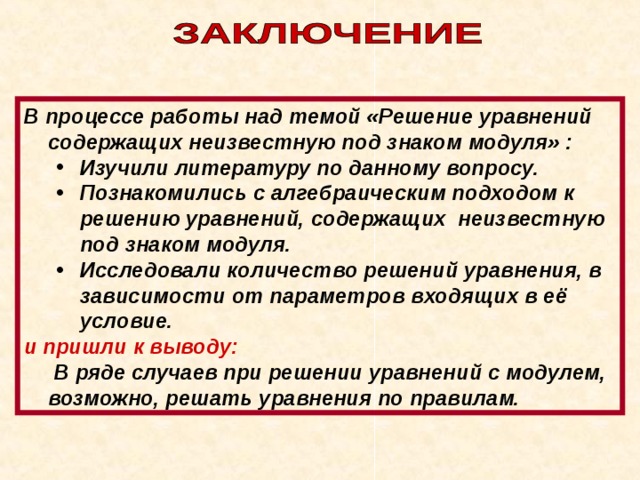 В процессе работы над темой «Решение уравнений содержащих неизвестную под знаком модуля» : Изучили литературу по данному вопросу. Познакомились с алгебраическим подходом к решению уравнений, содержащих неизвестную под знаком модуля. Исследовали количество решений уравнения, в зависимости от параметров входящих в её условие. Изучили литературу по данному вопросу. Познакомились с алгебраическим подходом к решению уравнений, содержащих неизвестную под знаком модуля. Исследовали количество решений уравнения, в зависимости от параметров входящих в её условие. и пришли к выводу:   В ряде случаев при решении уравнений с модулем, возможно, решать уравнения по правилам. 