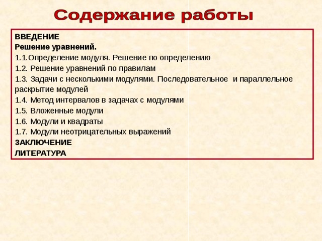 ВВЕДЕНИЕ Решение уравнений. 1.1.Определение модуля. Решение по определению 1.2. Решение уравнений по правилам 1.3. Задачи с несколькими модулями. Последовательное и параллельное раскрытие модулей 1.4. Метод интервалов в задачах с модулями 1.5. Вложенные модули 1.6. Модули и квадраты 1.7. Модули неотрицательных выражений ЗАКЛЮЧЕНИЕ ЛИТЕРАТУРА 