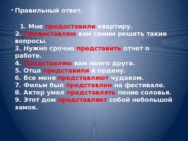 Правильный ответ. 1. Мне предоставили квартиру. 2. Предоставляю вам самим решать такие вопросы. 3. Нужно срочно представить отчет о работе. 4. Представляю вам моего друга. 5. Отца представили к ордену. 6. Все меня представляют чудаком. 7. Фильм был представлен на фестивале. 8. Актер умел представлять пение соловья. 9. Этот дом представляет собой небольшой замок.