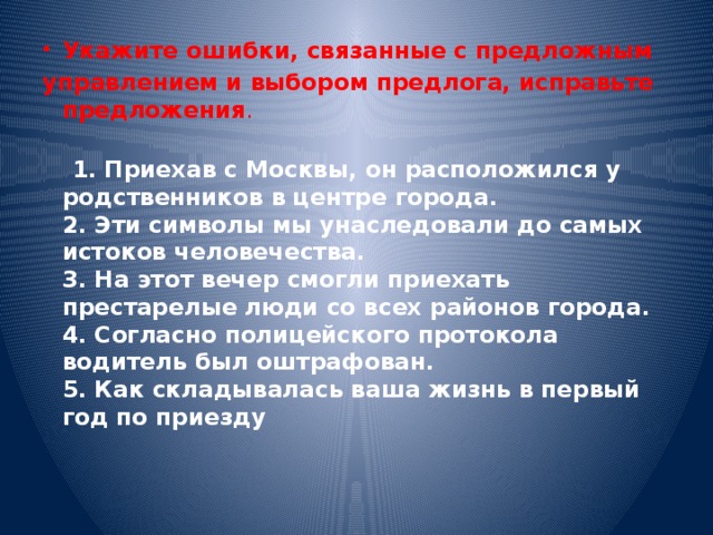 Укажите ошибки, связанные с предложным управлением и выбором предлога, исправьте предложения . 1. Приехав с Москвы, он расположился у родственников в центре города. 2. Эти символы мы унаследовали до самых истоков человечества. 3. На этот вечер смогли приехать престарелые люди со всех районов города. 4. Согласно полицейского протокола водитель был оштрафован. 5. Как складывалась ваша жизнь в первый год по приезду