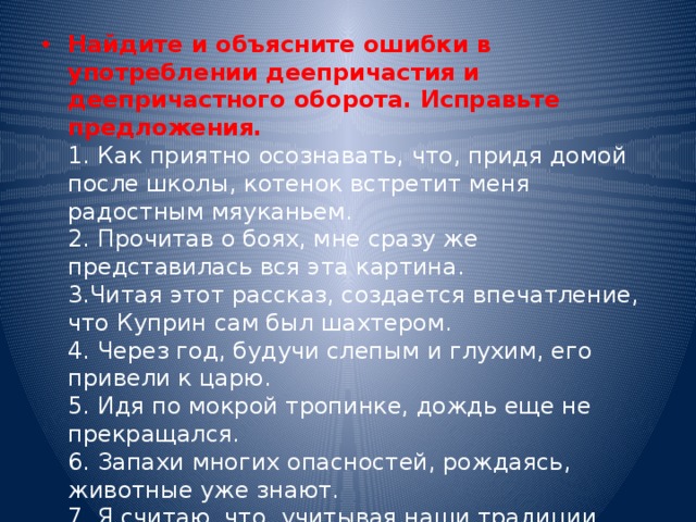 Найдите и объясните ошибки в употреблении деепричастия и деепричастного оборота. Исправьте предложения. 1. Как приятно осознавать, что, придя домой после школы, котенок встретит меня радостным мяуканьем. 2. Прочитав о боях, мне сразу же представилась вся эта картина. 3.Читая этот рассказ, создается впечатление, что Куприн сам был шахтером. 4. Через год, будучи слепым и глухим, его привели к царю. 5. Идя по мокрой тропинке, дождь еще не прекращался. 6. Запахи многих опасностей, рождаясь, животные уже знают. 7. Я считаю, что, учитывая наши традиции, учитывая проблемы настоящего периода, учитывая идущие реформы, нам надо вводить президентство.