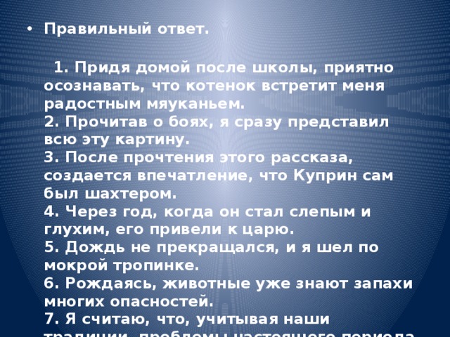 Правильный ответ. 1. Придя домой после школы, приятно осознавать, что котенок встретит меня радостным мяуканьем. 2. Прочитав о боях, я сразу представил всю эту картину. 3. После прочтения этого рассказа, создается впечатление, что Куприн сам был шахтером. 4. Через год, когда он стал слепым и глухим, его привели к царю. 5. Дождь не прекращался, и я шел по мокрой тропинке. 6. Рождаясь, животные уже знают запахи многих опасностей. 7. Я считаю, что, учитывая наши традиции, проблемы настоящего периода, идущие реформы, нам надо вводить президентство.