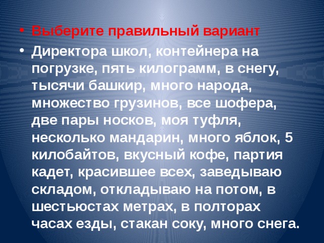 Выберите правильный вариант Директора школ, контейнера на погрузке, пять килограмм, в снегу, тысячи башкир, много народа, множество грузинов, все шофера, две пары носков, моя туфля, несколько мандарин, много яблок, 5 килобайтов, вкусный кофе, партия кадет, красившее всех, заведываю складом, откладываю на потом, в шестьюстах метрах, в полторах часах езды, стакан соку, много снега.