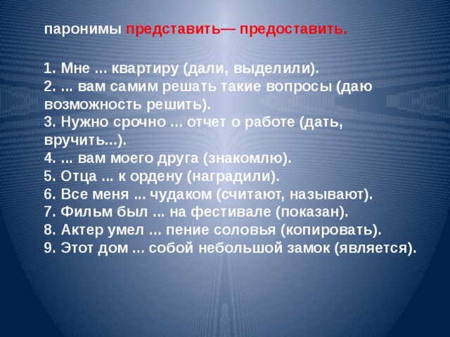 паронимы представить— предоставить. 1. Мне ... квартиру (дали, выделили). 2. ... вам самим решать такие вопросы (даю возможность решить). 3. Нужно срочно ... отчет о работе (дать, вручить...). 4. ... вам моего друга (знакомлю). 5. Отца ... к ордену (наградили). 6. Все меня ... чудаком (считают, называют). 7. Фильм был ... на фестивале (показан). 8. Актер умел ... пение соловья (копировать). 9. Этот дом ... собой небольшой замок (является).