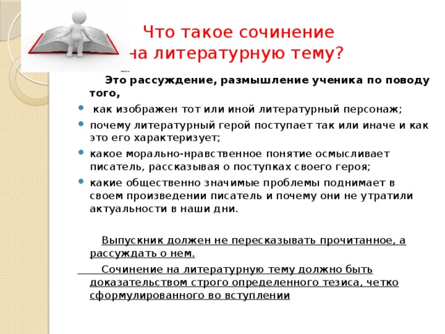  Что такое сочинение на литературную тему? Это рассуждение, размышление ученика по поводу того, как изображен тот или иной литературный персонаж; почему литературный герой поступает так или иначе и как это его характеризует; какое морально-нравственное понятие осмысливает писатель, рассказывая о поступках своего героя; какие общественно значимые проблемы поднимает в своем произведении писатель и почему они не утратили актуальности в наши дни. Выпускник должен не пересказывать прочитанное, а рассуждать о нем. Сочинение на литературную тему должно быть доказательством строго определенного тезиса, четко сформулированного во вступлении 