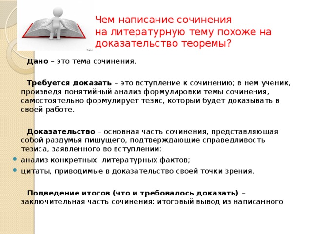 Чем написание сочинения  на литературную тему похоже на доказательство теоремы?  Дано – это тема сочинения.  Требуется доказать – это вступление к сочинению; в нем ученик, произведя понятийный анализ формулировки темы сочинения, самостоятельно формулирует тезис, который будет доказывать в своей работе.  Доказательство – основная часть сочинения, представляющая собой раздумья пишущего, подтверждающие справедливость тезиса, заявленного во вступлении: анализ конкретных литературных фактов; цитаты, приводимые в доказательство своей точки зрения.  Подведение итогов (что и требовалось доказать) – заключительная часть сочинения: итоговый вывод из написанного 