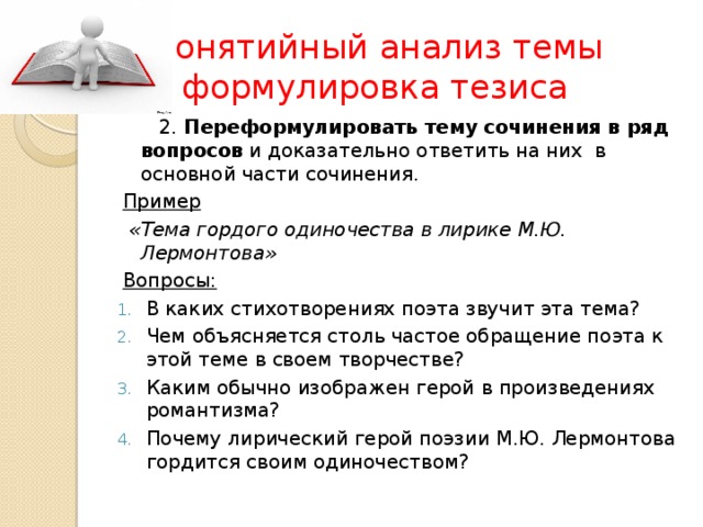 Понятийный  анализ темы  и формулировка тезиса  2. Переформулировать тему сочинения в ряд вопросов и доказательно ответить на них в основной части сочинения. Пример  «Тема гордого одиночества в лирике М.Ю. Лермонтова» Вопросы: В каких стихотворениях поэта звучит эта тема? Чем объясняется столь частое обращение поэта к этой теме в своем творчестве? Каким обычно изображен герой в произведениях романтизма? Почему лирический герой поэзии М.Ю. Лермонтова гордится своим одиночеством? 