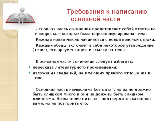  Требования к написанию основной части Основная часть сочинения представляет собой ответы на те вопросы, в которые была переформулирована тема. Каждая новая мысль начинается с новой красной строки. Каждый абзац включает в себя некоторое утверждение (тезис), его аргументацию и ссылку на текст. В основной части сочинения следует избегать: пересказа литературного произведения; изложения сведений, не имеющих прямого отношения к теме. Основная часть немыслима без цитат, но их не должно быть слишком много и они не должны быть слишком длинными. Назначение цитаты – подтвердить сказанное вами, но не повторить его. 