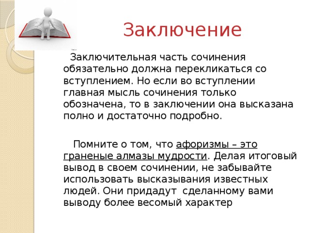 Заключение Заключительная часть сочинения обязательно должна перекликаться со вступлением. Но если во вступлении главная мысль сочинения только обозначена, то в заключении она высказана полно и достаточно подробно. Помните о том, что афоризмы – это граненые алмазы мудрости . Делая итоговый вывод в своем сочинении, не забывайте использовать высказывания известных людей. Они придадут сделанному вами выводу более весомый характер 