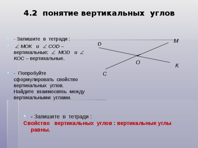 4. 2 понятие вертикальных углов - Запишите в тетради :    МОК  и   COD – вертикальные;   М OD  и   К O С – вертикальные.  - Попробуйте сформулировать свойство вертикальных углов. Найдите взаимосвязь между вертикальными углами.  М D О К C - Запишите в тетради : Свойство вертикальных углов : вертикальные углы равны.