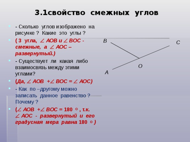 3.1свойство смежных углов - Сколько углов изображено на рисунке ? Какие это углы ? ( 3 угла,   АОВ и   ВОС - смежные, а   АОС – развернутый.) - Существует ли какая либо взаимосвязь между этими углами? ( Да,   АОВ +   ВОС =   АОС) - Как по –другому можно записать данное равенство ? Почему ? (   АОВ +   ВОС = 180 О , т.к.   АОС - развернутый и его градусная мера равна 180 О )   B C O А