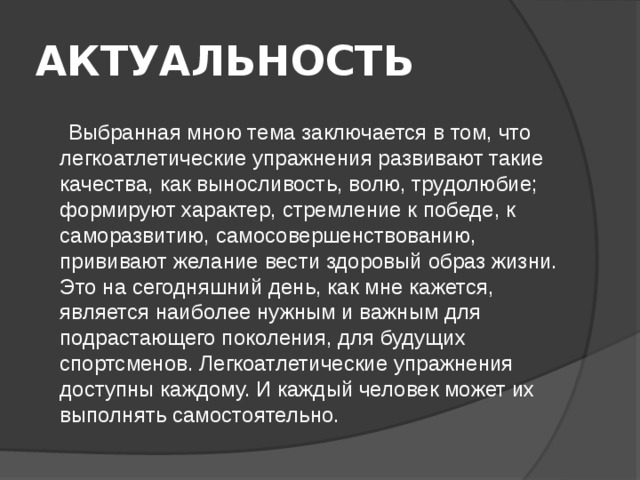 АКТУАЛЬНОСТЬ   Выбранная мною тема заключается в том, что легкоатлетические упражнения развивают такие качества, как выносливость, волю, трудолюбие; формируют характер, стремление к победе, к саморазвитию, самосовершенствованию, прививают желание вести здоровый образ жизни. Это на сегодняшний день, как мне кажется, является наиболее нужным и важным для подрастающего поколения, для будущих спортсменов. Легкоатлетические упражнения доступны каждому. И каждый человек может их выполнять самостоятельно. 