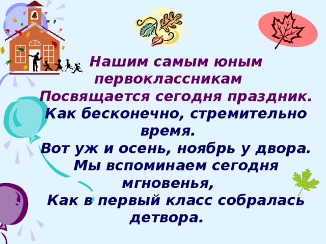 Нашим самым юным первоклассникам Посвящается сегодня праздник. Как бесконечно, стремительно время. Вот уж и осень, ноябрь у двора. Мы вспоминаем сегодня мгновенья, Как в первый класс собралась детвора.  