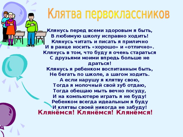Клянусь перед всеми здоровым я быть, В любимую школу исправно ходить! Клянусь читать и писать я прилично И в ранце носить «хорошо» и «отлично». Клянусь в том, что буду я очень стараться С друзьями моими впредь больше не драться! Клянусь я ребенком воспитанным быть, Не бегать по школе, а шагом ходить. А если нарушу я клятву свою, Тогда я молочный свой зуб отдаю, Тогда обещаю мыть вечно посуду, И на компьютере играть я не буду! Ребенком всегда идеальным я буду И клятвы своей никогда не забуду! Клянёмся! Клянёмся! Клянёмся!  