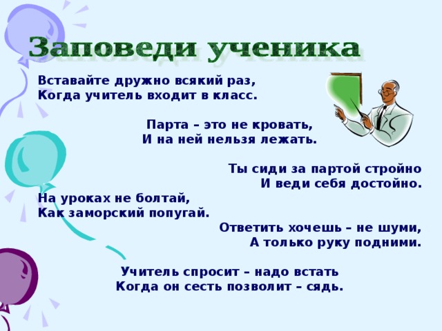 Вставайте дружно всякий раз, Когда учитель входит в класс.  Парта – это не кровать, И на ней нельзя лежать.   Ты сиди за партой стройно И веди себя достойно. На уроках не болтай, Как заморский попугай. Ответить хочешь – не шуми, А только руку подними.  Учитель спросит – надо встать Когда он сесть позволит – сядь. 