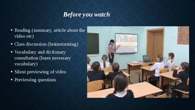 Before you watch Reading (summary, article about the video etc) Class discussion (brainstorming) Vocabulary and dictionary consultation (learn necessary vocabulary) Silent previewing of video Previewing questions 