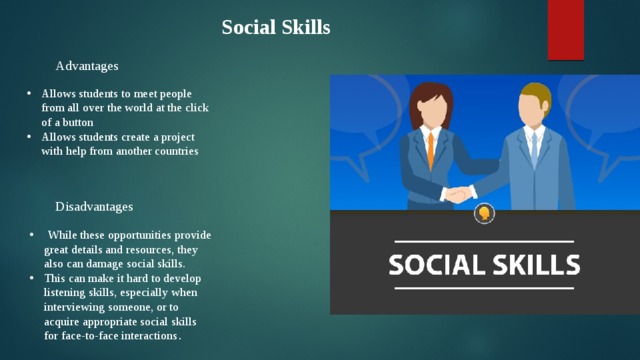 Social Skills Advantages  Allows students to meet people from all over the world at the click of a button Allows students create a project with help from another countries Disadvantages   While these opportunities provide great details and resources, they also can damage social skills. This can make it hard to develop listening skills, especially when interviewing someone, or to acquire appropriate social skills for face-to-face interactions . 