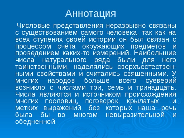 Аннотация    Числовые представления неразрывно связаны с существованием самого человека, так как на всех ступенях своей истории он был связан с процессом счёта окружающих предметов и проведением каких-то измерений. Наибольшие числа натурального ряда были для него таинственными, наделялись сверхъестествен-ными свойствами и считались священными. У многих народов больше всего суеверий возникло с числами три, семь и тринадцать. Числа являются и источником происхождения многих пословиц, поговорок, крылатых и метких выражений, без которых наша речь была бы во многом невыразительной и обедненной. 