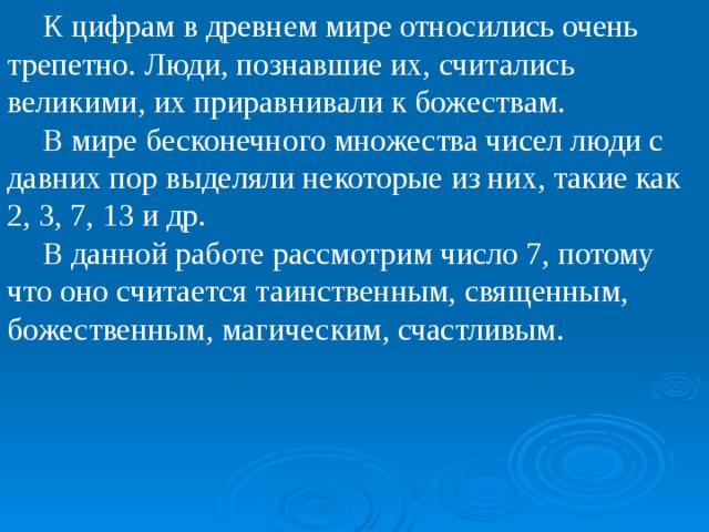 К цифрам в древнем мире относились очень трепетно. Люди, познавшие их, считались великими, их приравнивали к божествам. В мире бесконечного множества чисел люди с давних пор выделяли некоторые из них, такие как 2, 3, 7, 13 и др. В данной работе рассмотрим число 7, потому что оно считается таинственным, священным, божественным, магическим, счастливым.  