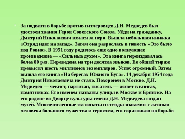 За подвиги в борьбе против гитлеровцев Д.Н. Медведев был удостоен звания Героя Советского Союза. Уйдя на гражданку, Дмитрий Николаевич взялся за перо. Вышла небольшая книжка «Отряд идет на запад». Затем она разрослась в повесть «Это было под Ровно». В 1951 году родилось еще одно волнующее произведение — «Сильные духом». Эта книга переиздавалась более 80 раз. Переведена на три десятка языков. Ее общий тираж превысил шесть миллионов экземпляров. Успех огромный. Затем вышла его книга «На берегах Южного Буга». 14 декабря 1954 года Дмитрия Николаевича не стало. Похоронен в Москве. Д.Н. Медведев — чекист, партизан, писатель — живет в книгах, памятниках. Его именем названы улицы в Москве и Брянске. На его родине во Дворце культуры имени Д.Н. Медведева создан музей. Многочисленные экспонаты и стенды знакомят с жизнью человека большого мужества и героизма, его соратников по борьбе. 