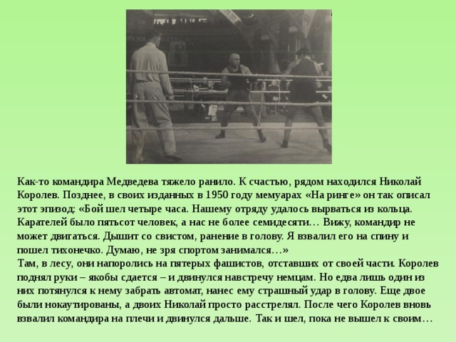 Как-то командира Медведева тяжело ранило. К счастью, рядом находился Николай Королев. Позднее, в своих изданных в 1950 году мемуарах «На ринге» он так описал этот эпизод: «Бой шел четыре часа. Нашему отряду удалось вырваться из кольца. Карателей было пятьсот человек, а нас не более семидесяти… Вижу, командир не может двигаться. Дышит со свистом, ранение в голову. Я взвалил его на спину и пошел тихонечко. Думаю, не зря спортом занимался…» Там, в лесу, они напоролись на пятерых фашистов, отставших от своей части. Королев поднял руки – якобы сдается – и двинулся навстречу немцам. Но едва лишь один из них потянулся к нему забрать автомат, нанес ему страшный удар в голову. Еще двое были нокаутированы, а двоих Николай просто расстрелял. После чего Королев вновь взвалил командира на плечи и двинулся дальше. Так и шел, пока не вышел к своим… 