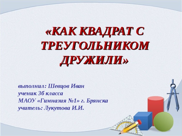 «КАК КВАДРАТ С ТРЕУГОЛЬНИКОМ ДРУЖИЛИ» выполнил: Шевцов Иван ученик 3б класса МАОУ «Гимназия №1» г. Брянска учитель: Лукутова И.И.  