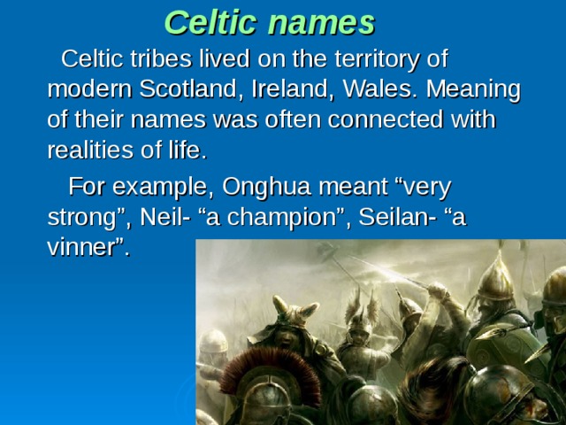 Celtic names  Celtic tribes lived on the territory of modern Scotland, Ireland, Wales. Meaning of their names was often connected with realities of life.  For example, Onghua meant “very strong”, Neil- “a champion”, Seilan- “a vinner”.