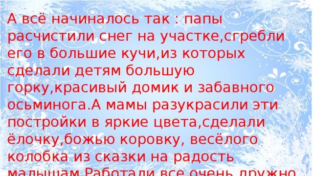А всё начиналось так : папы расчистили снег на участке,сгребли его в большие кучи,из которых сделали детям большую горку,красивый домик и забавного осьминога.А мамы разукрасили эти постройки в яркие цвета,сделали ёлочку,божью коровку, весёлого колобка из сказки на радость малышам.Работали все очень дружно и слаженно.  