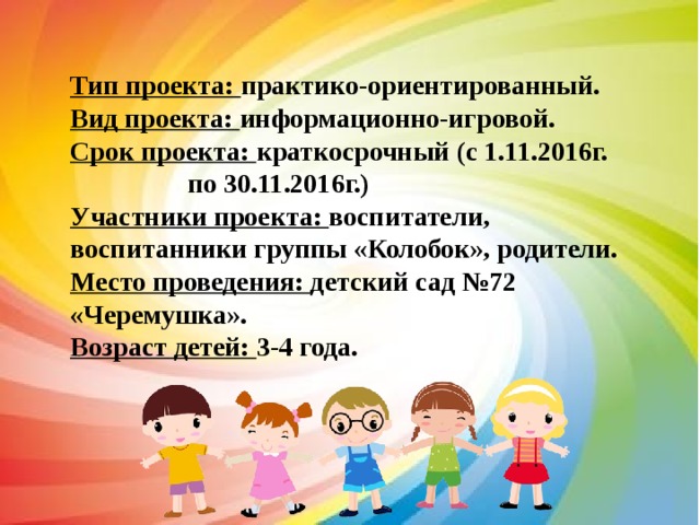 Тип проекта: практико-ориентированный. Вид проекта: информационно-игровой. Срок проекта: краткосрочный (с 1.11.2016г.   по 30.11.2016г.) Участники проекта: воспитатели, воспитанники группы «Колобок», родители. Место проведения: детский сад №72 «Черемушка». Возраст детей: 3-4 года. 