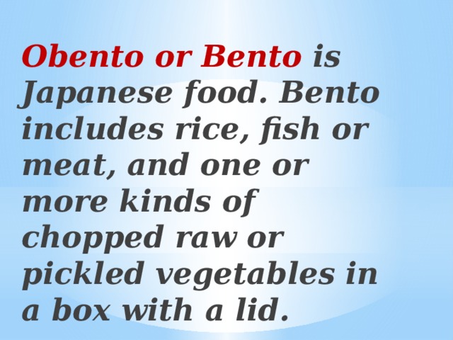 Obento or Bento is Japanese food. Bento includes rice, fish or meat, and one or more kinds of chopped raw or pickled vegetables in a box with a lid.    