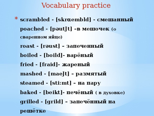 Vocabulary practice scrambled - [skrαembld] - смешанный  poached - [pəutJt] –в мешочек (о сваренном яйце)  roast - [rəust] – запеченный  boiled - [boild]- варёный  fried - [fraid]- жареный  mashed - [maeJt] – размятый  steamed - [sti:mt] – на пару  baked - [beikt]- печёный ( в духовке)  grilled - [grild] – запечённый на решётке  
