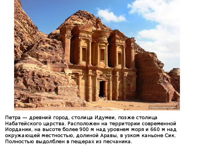 Петра — древний город, столица Идумеи, позже столица Набатейского царства. Расположен на территории современной Иордании, на высоте более 900 м над уровнем моря и 660 м над окружающей местностью, долиной Аравы, в узком каньоне Сик. Полностью выдолблен в пещерах из песчаника.  