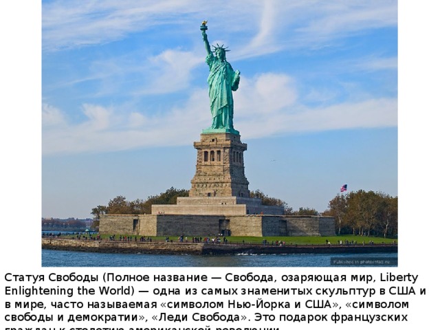 Статуя Свободы (Полное название — Свобода, озаряющая мир, Liberty Enlightening the World) — одна из самых знаменитых скульптур в США и в мире, часто называемая «символом Нью-Йорка и США», «символом свободы и демократии», «Леди Свобода». Это подарок французских граждан к столетию американской революции. 