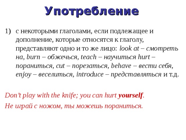 Употребление с некоторыми глаголами, если подлежащее и дополнение, которые относятся к глаголу, представляют одно и то же лицо:  look at – смотреть на, burn – обжечься, teach – научиться hurt – пораниться, cut – порезаться, behave – вести себя, enjoy – веселиться, introduce – представляться  и т.д.  Don’t play with the knife; you can hurt yourself . Не играй с ножом, ты можешь пораниться. 