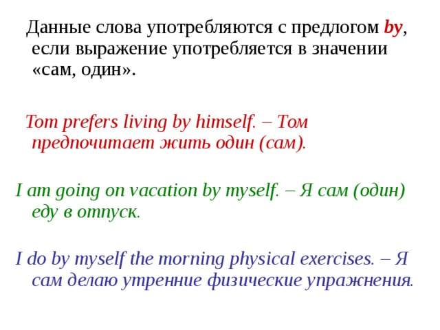 Данные слова употребляются с предлогом by , если выражение употребляется в значении «сам, один».    Tom prefers living by himself. – Том предпочитает жить один (сам).   I am going on vacation by myself. – Я сам (один) еду в отпуск.   I do by myself the morning physical exercises. – Я сам делаю утренние физические упражнения. 
