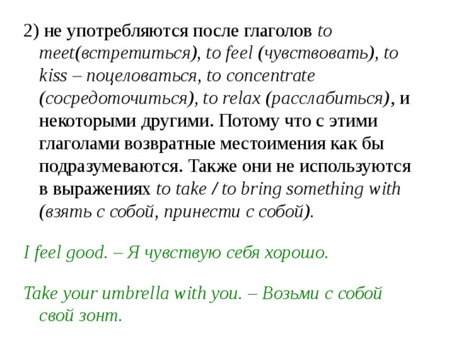 2) не употребляются после глаголов  to meet(встретиться), to feel (чувствовать), to kiss – поцеловаться, to concentrate (сосредоточиться), to relax (расслабиться) , и некоторыми другими. Потому что с этими глаголами возвратные местоимения как бы подразумеваются. Также они не используются в выражениях  to take / to bring something with (взять с собой, принести с собой).  I feel good. – Я чувствую себя хорошо.  Take your umbrella with you. – Возьми с собой свой зонт. 