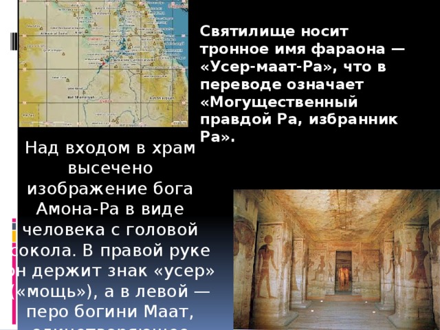 Святилище носит тронное имя фараона — «Усер-маат-Ра», что в переводе означает «Могущественный правдой Ра, избранник Ра». Над входом в храм высечено изображение бога Амона-Ра в виде человека с головой сокола. В правой руке он держит знак «усер» («мощь»), а в левой — перо богини Маат, олицетворяющее справедливость. 