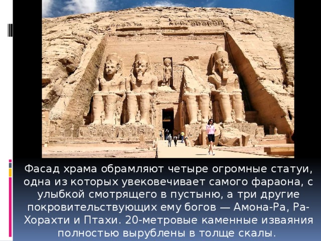 Фасад храма обрамляют четыре огромные статуи, одна из которых увековечивает самого фараона, с улыбкой смотрящего в пустыню, а три другие покровительствующих ему богов — Амона-Ра, Ра-Хорахти и Птахи. 20-метровые каменные изваяния полностью вырублены в толще скалы.  