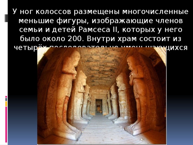 У ног колоссов размещены многочисленные меньшие фигуры, изображающие членов семьи и детей Рамсеса II, которых у него было около 200. Внутри храм состоит из четырёх последовательно уменьшающихся залов. 