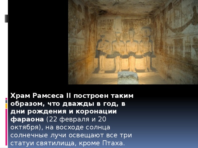 Храм Рамсеса II построен таким образом, что дважды в год, в дни рождения и коронации фараона  (22 февраля и 20 октября), на восходе солнца солнечные лучи освещают все три статуи святилища, кроме Птаха. Являясь подземным божеством, он должен оставаться в тени. 