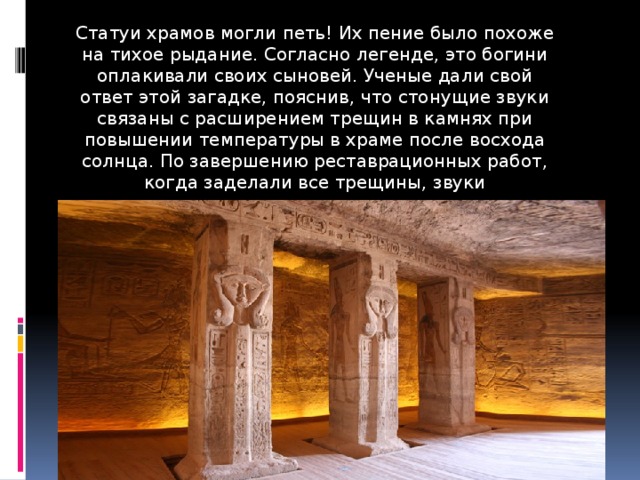 Статуи храмов могли петь! Их пение было похоже на тихое рыдание. Согласно легенде, это богини оплакивали своих сыновей. Ученые дали свой ответ этой загадке, пояснив, что стонущие звуки связаны с расширением трещин в камнях при повышении температуры в храме после восхода солнца. По завершению реставрационных работ, когда заделали все трещины, звуки прекратились . 