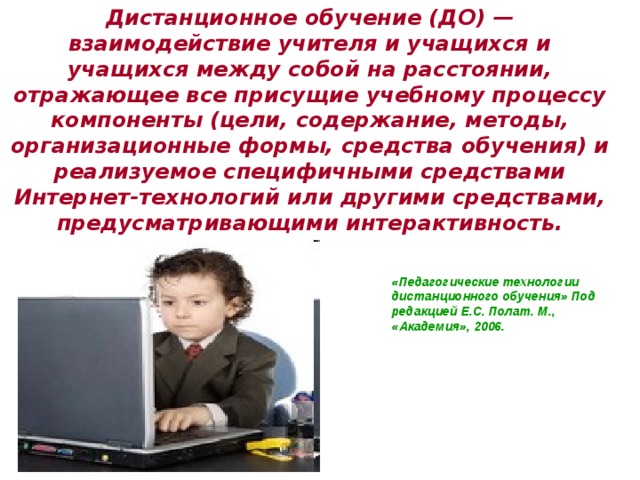 Дистанционное обучение (ДО) — взаимодействие учителя и учащихся и учащихся между собой на расстоянии, отражающее все присущие учебному процессу компоненты (цели, содержание, методы, организационные формы, средства обучения) и реализуемое специфичными средствами Интернет-технологий или другими средствами, предусматривающими интерактивность.   «Педагогические технологии дистанционного обучения» Под редакцией Е.С. Полат. М., «Академия», 2006. 