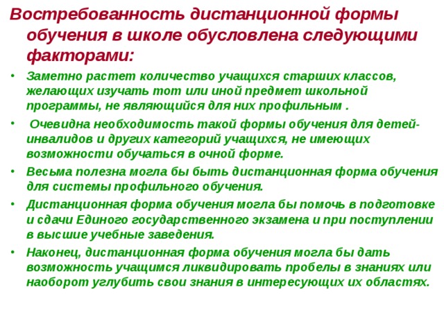 Востребованность дистанционной формы обучения в школе обусловлена следующими факторами: Заметно растет количество учащихся старших классов, желающих изучать тот или иной предмет школьной программы, не являющийся для них профильным .  Очевидна необходимость такой формы обучения для детей-инвалидов и других категорий учащихся, не имеющих возможности обучаться в очной форме. Весьма полезна могла бы быть дистанционная форма обучения для системы профильного обучения. Дистанционная форма обучения могла бы помочь в подготовке и сдачи Единого государственного экзамена и при поступлении в высшие учебные заведения. Наконец, дистанционная форма обучения могла бы дать возможность учащимся ликвидировать пробелы в знаниях или наоборот углубить свои знания в интересующих их областях.   