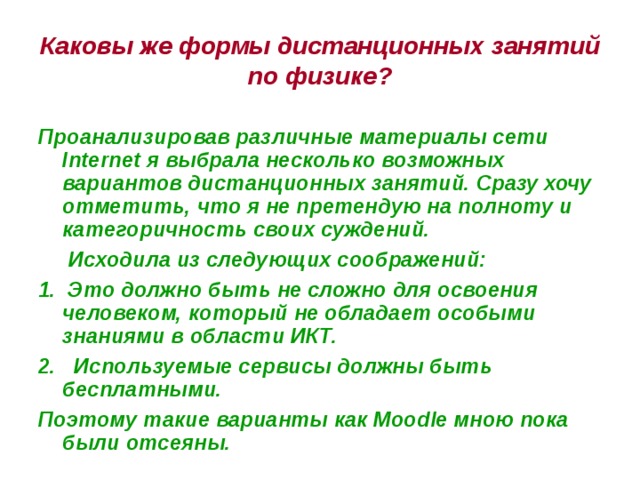 Каковы же формы дистанционных занятий по физике? Проанализировав различные материалы сети Internet я выбрала несколько возможных вариантов дистанционных занятий. Сразу хочу отметить, что я не претендую на полноту и категоричность своих суждений.  Исходила из следующих соображений: 1. Это должно быть не сложно для освоения человеком, который не обладает особыми знаниями в области ИКТ. 2. Используемые сервисы должны быть бесплатными. Поэтому такие варианты как Moodle мною пока были отсеяны. 